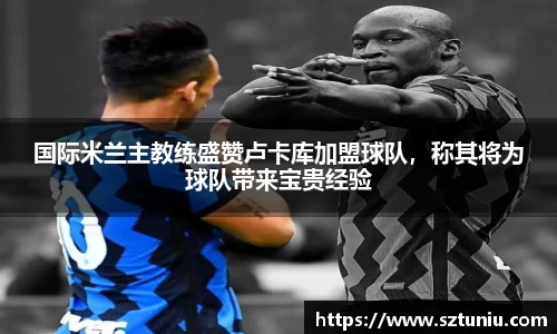 国际米兰主教练盛赞卢卡库加盟球队，称其将为球队带来宝贵经验