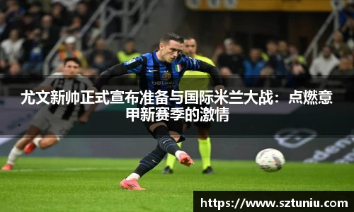 尤文新帅正式宣布准备与国际米兰大战：点燃意甲新赛季的激情
